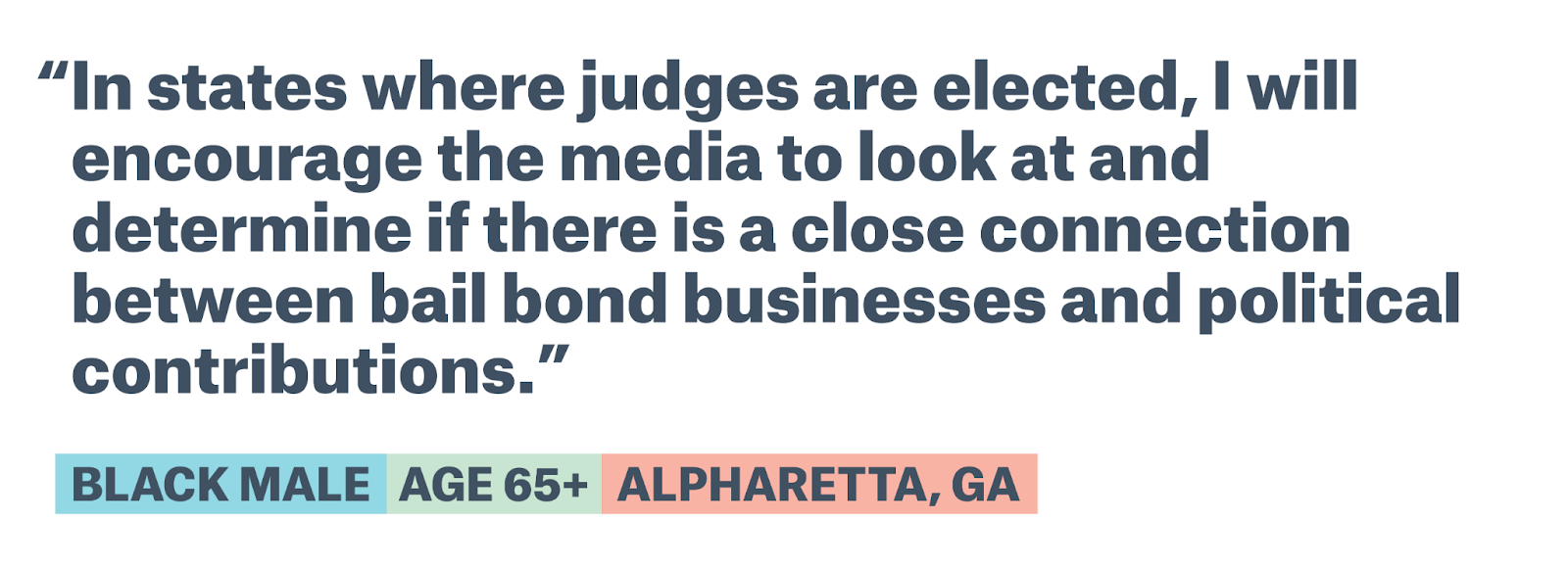 Appears to contain quote text by a Black male age 65+ from Alpharetta, GA: In states where judges are elected, I will encourage the media to look at and determine if there is a close connection between bail bond businesses and political contributions. 