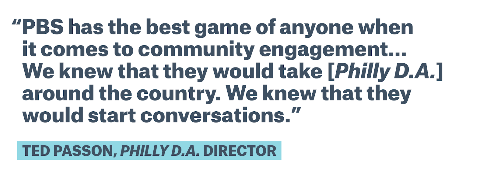Appears to contain quote text by Ted Passon, Philly D.A. director: PBS has the best game of anyone when it comes to community engagement.. We knew that they would take [Philly D.A.] around the country. We knew that they would start conversations.